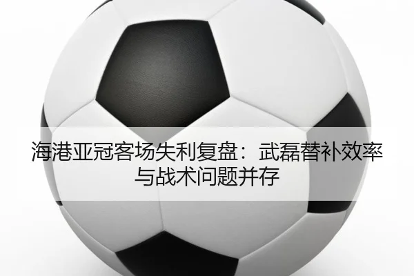 海港亚冠客场失利复盘：武磊替补效率与战术问题并存